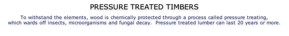 PRESSURE TREATED TIMBERS  To withstand the elements, wood is chemically protected through a process called pressure treating, which wards off insects, microorganisms and fungal decay.  Pressure treated lumber can last 20 years or more.