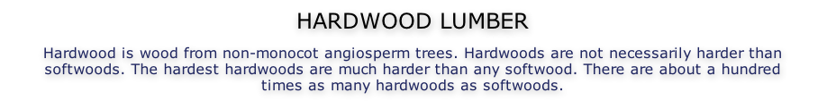 HARDWOOD LUMBER  Hardwood is wood from non-monocot angiosperm trees. Hardwoods are not necessarily harder than softwoods. The hardest hardwoods are much harder than any softwood. There are about a hundred times as many hardwoods as softwoods.